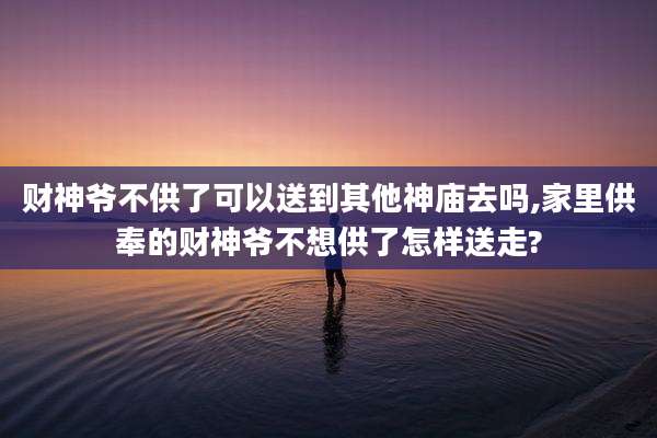 财神爷不供了可以送到其他神庙去吗,家里供奉的财神爷不想供了怎样送走?