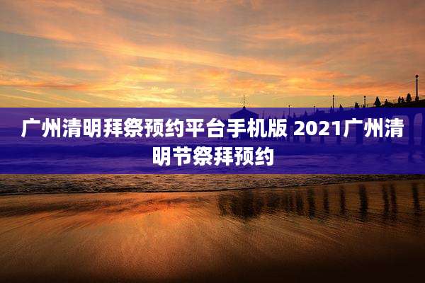 广州清明拜祭预约平台手机版 2021广州清明节祭拜预约