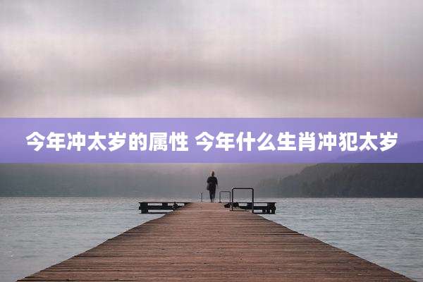 今年冲太岁的属性 今年什么生肖冲犯太岁