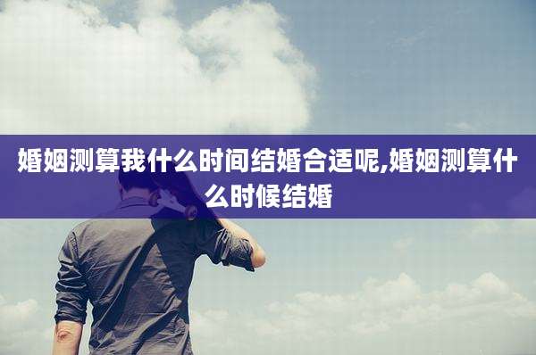 婚姻测算我什么时间结婚合适呢,婚姻测算什么时候结婚