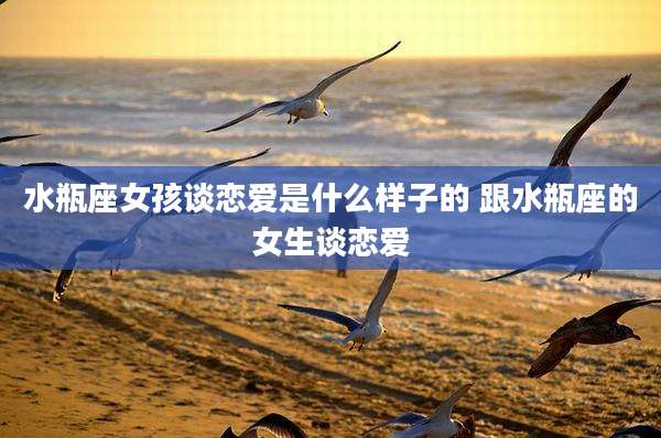 水瓶座女孩谈恋爱是什么样子的 跟水瓶座的女生谈恋爱