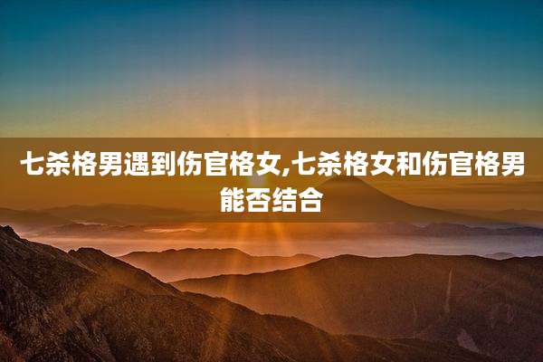 七杀格男遇到伤官格女,七杀格女和伤官格男能否结合