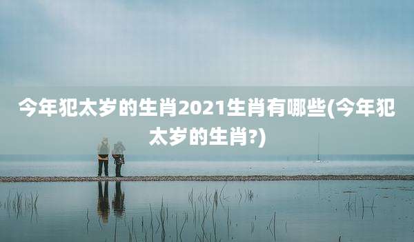 今年犯太岁的生肖2021生肖有哪些(今年犯太岁的生肖?)