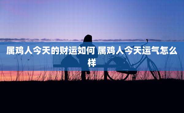 属鸡人今天的财运如何 属鸡人今天运气怎么样