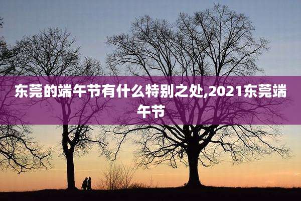 东莞的端午节有什么特别之处,2021东莞端午节