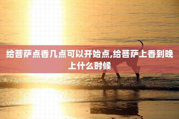 给菩萨点香几点可以开始点,给菩萨上香到晚上什么时候