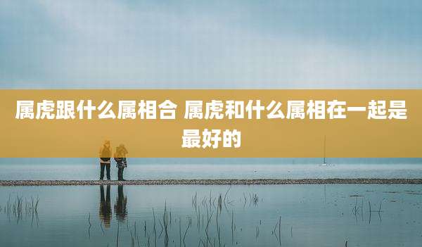 属虎跟什么属相合 属虎和什么属相在一起是最好的