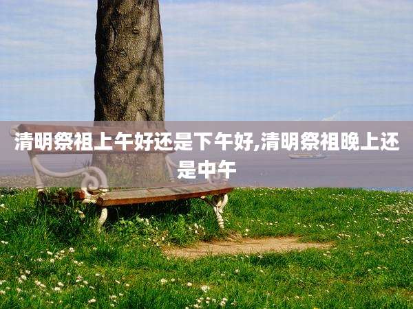 清明祭祖上午好还是下午好,清明祭祖晚上还是中午