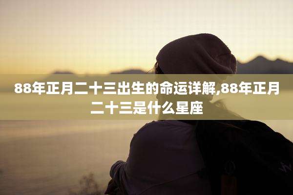 88年正月二十三出生的命运详解,88年正月二十三是什么星座