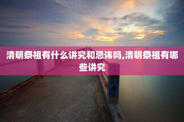 清明祭祖有什么讲究和忌讳吗,清明祭祖有哪些讲究