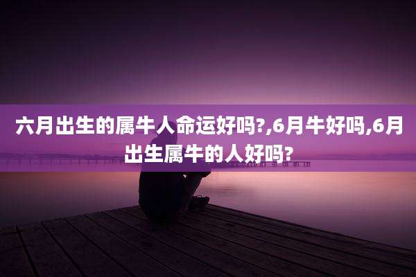 六月出生的属牛人命运好吗?,6月牛好吗,6月出生属牛的人好吗?