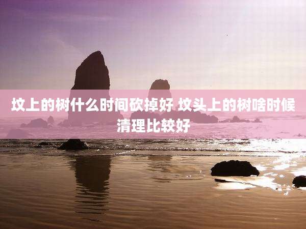 坟上的树什么时间砍掉好 坟头上的树啥时候清理比较好