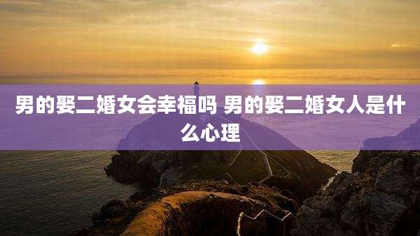 男的娶二婚女会幸福吗 男的娶二婚女人是什么心理