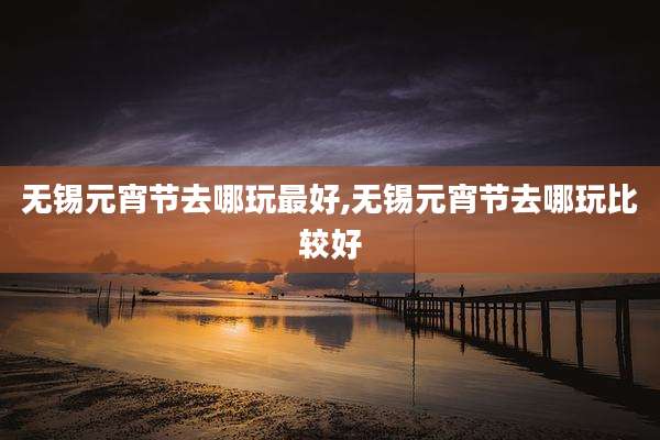 无锡元宵节去哪玩最好,无锡元宵节去哪玩比较好