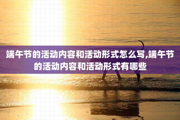 端午节的活动内容和活动形式怎么写,端午节的活动内容和活动形式有哪些
