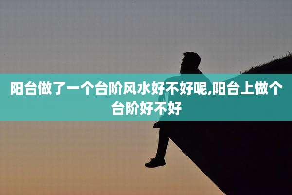 阳台做了一个台阶风水好不好呢,阳台上做个台阶好不好
