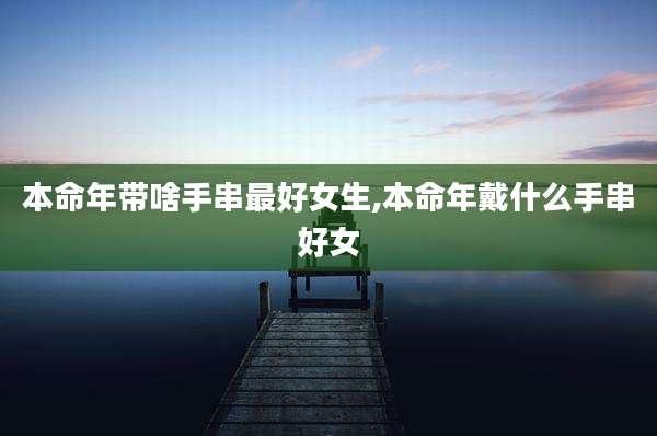 本命年带啥手串最好女生,本命年戴什么手串好女