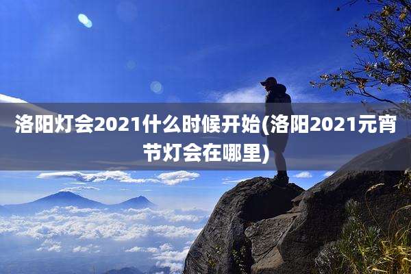 洛阳灯会2021什么时候开始(洛阳2021元宵节灯会在哪里)