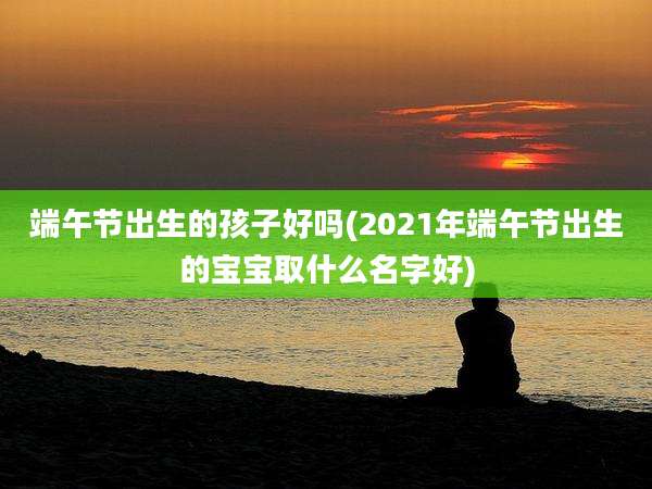 端午节出生的孩子好吗(2021年端午节出生的宝宝取什么名字好)