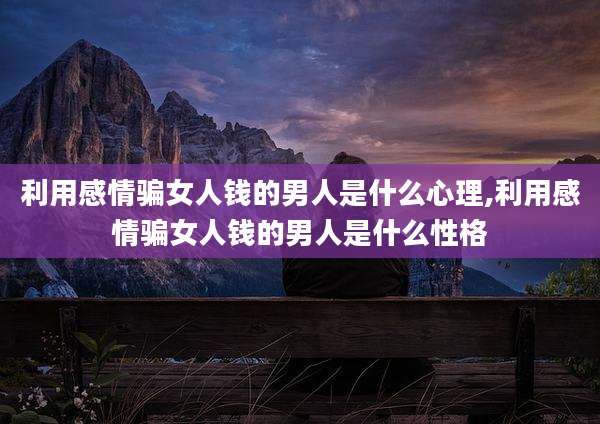 利用感情骗女人钱的男人是什么心理,利用感情骗女人钱的男人是什么性格