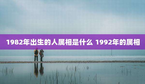 1982年出生的人属相是什么 1992年的属相