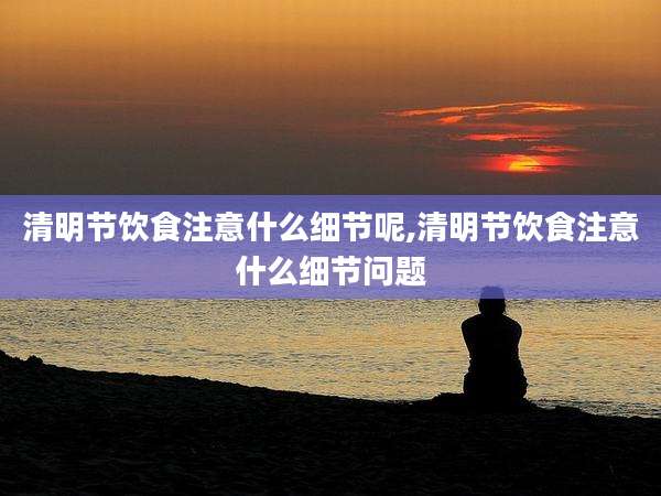 清明节饮食注意什么细节呢,清明节饮食注意什么细节问题