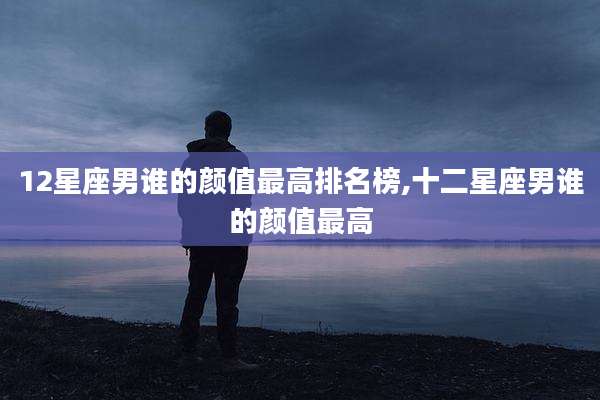 12星座男谁的颜值最高排名榜,十二星座男谁的颜值最高
