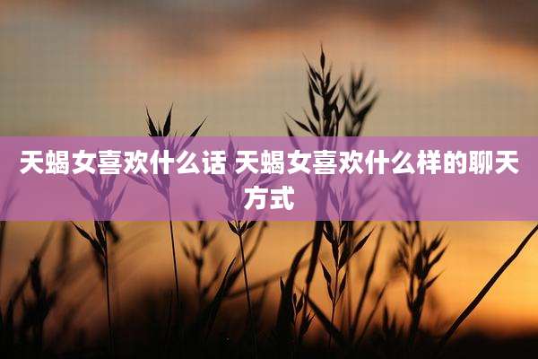 天蝎女喜欢什么话 天蝎女喜欢什么样的聊天方式