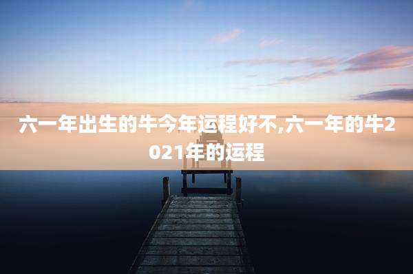 六一年出生的牛今年运程好不,六一年的牛2021年的运程