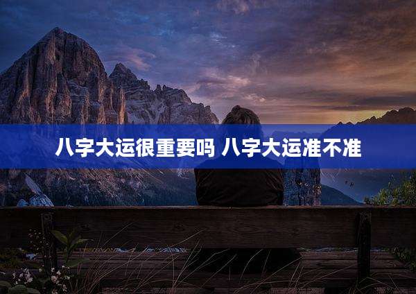 八字大运很重要吗 八字大运准不准