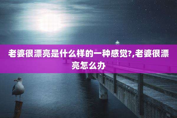 老婆很漂亮是什么样的一种感觉?,老婆很漂亮怎么办