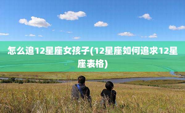 怎么追12星座女孩子(12星座如何追求12星座表格)