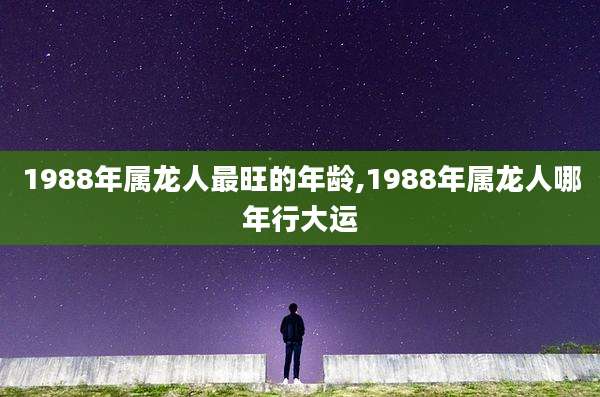 1988年属龙人最旺的年龄,1988年属龙人哪年行大运