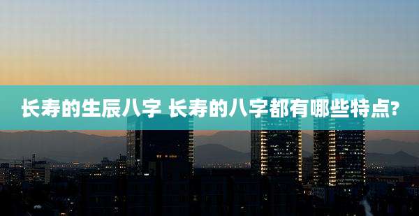 长寿的生辰八字 长寿的八字都有哪些特点?