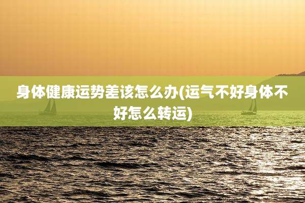 身体健康运势差该怎么办(运气不好身体不好怎么转运)