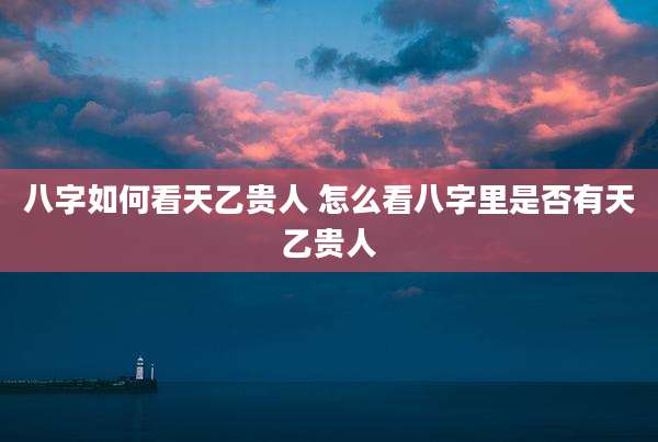 八字如何看天乙贵人 怎么看八字里是否有天乙贵人