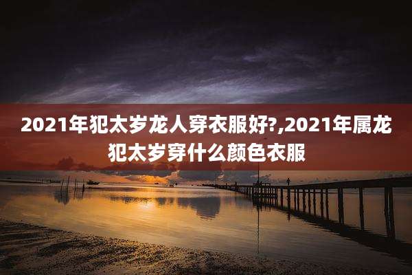 2021年犯太岁龙人穿衣服好?,2021年属龙犯太岁穿什么颜色衣服