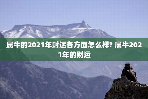 属牛的2021年财运各方面怎么样? 属牛2021年的财运