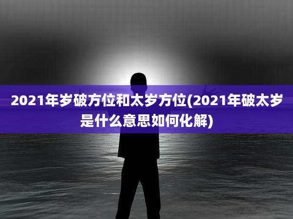 2021年岁破方位和太岁方位(2021年破太岁是什么意思如何化解)