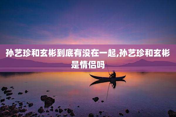 孙艺珍和玄彬到底有没在一起,孙艺珍和玄彬是情侣吗