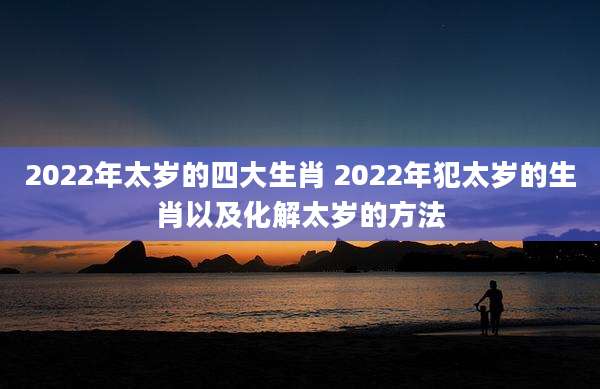 2022年太岁的四大生肖 2022年犯太岁的生肖以及化解太岁的方法