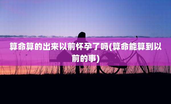 算命算的出来以前怀孕了吗(算命能算到以前的事)