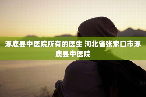 涿鹿县中医院所有的医生 河北省张家口市涿鹿县中医院