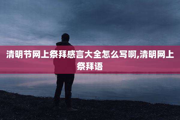 清明节网上祭拜感言大全怎么写啊,清明网上祭拜语