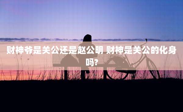 财神爷是关公还是赵公明 财神是关公的化身吗?