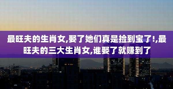 最旺夫的生肖女,娶了她们真是捡到宝了!,最旺夫的三大生肖女,谁娶了就赚到了