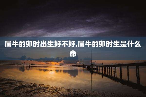 属牛的卯时出生好不好,属牛的卯时生是什么命