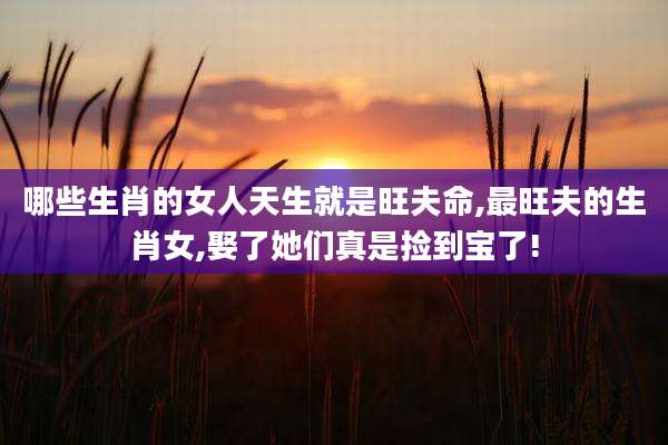 哪些生肖的女人天生就是旺夫命,最旺夫的生肖女,娶了她们真是捡到宝了!