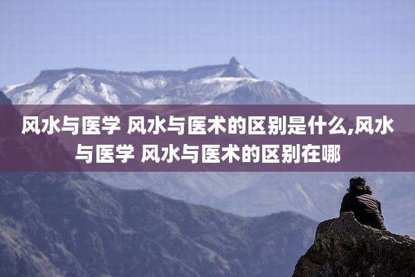风水与医学 风水与医术的区别是什么,风水与医学 风水与医术的区别在哪