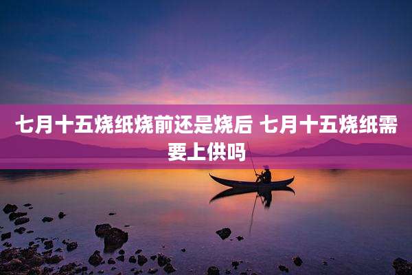 七月十五烧纸烧前还是烧后 七月十五烧纸需要上供吗